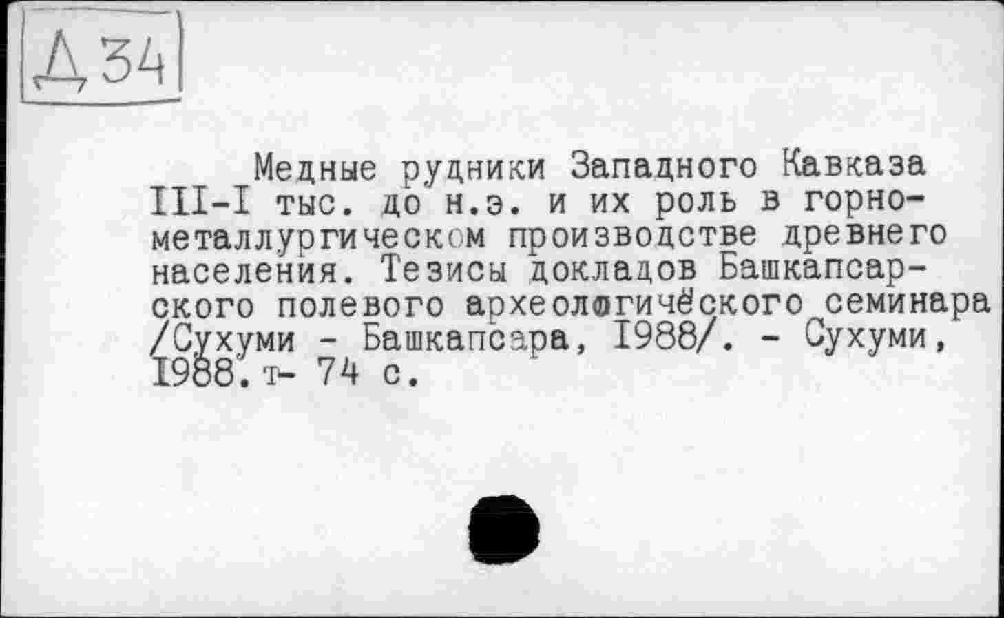 ﻿Дзд
Медные рудники Западного Кавказа III—I тыс. до' н.э. и их роль в горно-металлургическом производстве древнего населения. Тезисы докладов Башкапсар-ского полевого археологического семинара /Сухуми - Башкапсара, 1988/. - Сухуми, 1988. і- 74 с.